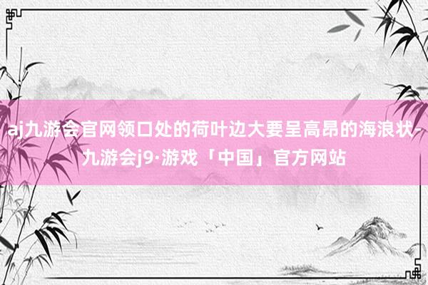 aj九游会官网领口处的荷叶边大要呈高昂的海浪状-九游会j9·游戏「中国」官方网站
