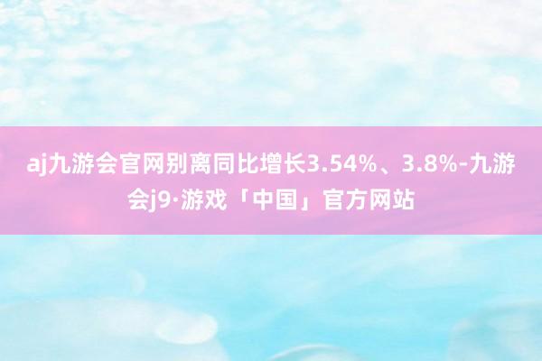 aj九游会官网别离同比增长3.54%、3.8%-九游会j9·游戏「中国」官方网站