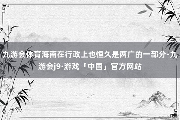 九游会体育海南在行政上也恒久是两广的一部分-九游会j9·游戏「中国」官方网站