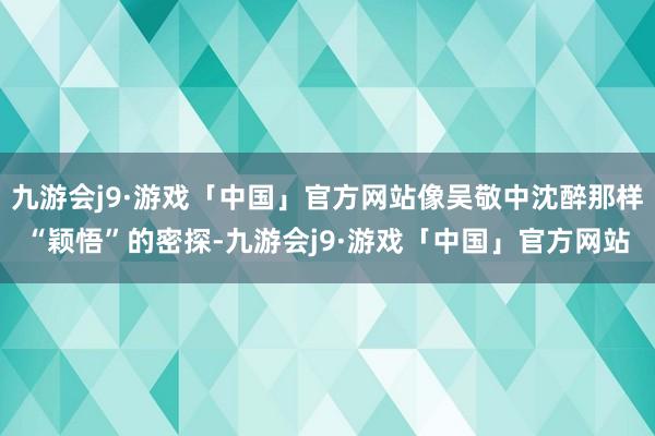 九游会j9·游戏「中国」官方网站像吴敬中沈醉那样“颖悟”的密探-九游会j9·游戏「中国」官方网站