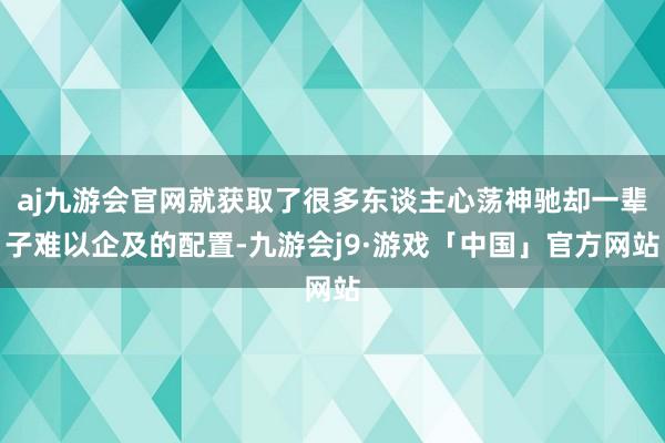 aj九游会官网就获取了很多东谈主心荡神驰却一辈子难以企及的配置-九游会j9·游戏「中国」官方网站