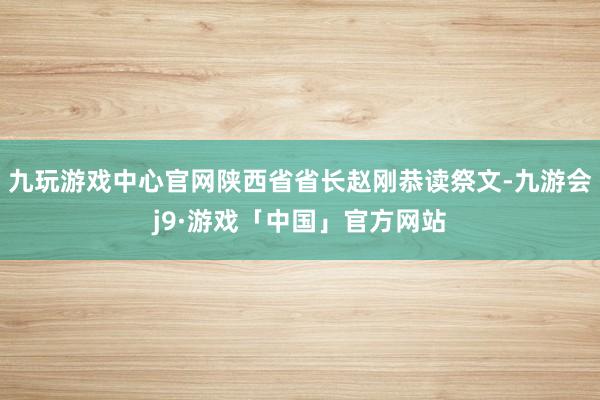九玩游戏中心官网陕西省省长赵刚恭读祭文-九游会j9·游戏「中国」官方网站