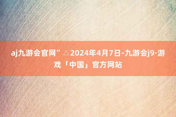 aj九游会官网”△2024年4月7日-九游会j9·游戏「中国」官方网站
