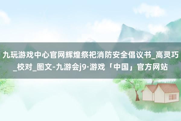 九玩游戏中心官网辉煌祭祀消防安全倡议书_高灵巧_校对_图文-九游会j9·游戏「中国」官方网站