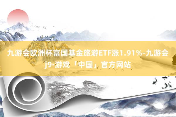 九游会欧洲杯富国基金旅游ETF涨1.91%-九游会j9·游戏「中国」官方网站