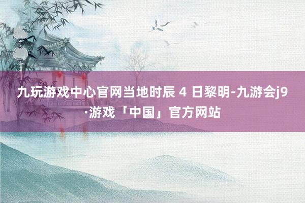 九玩游戏中心官网当地时辰 4 日黎明-九游会j9·游戏「中国」官方网站