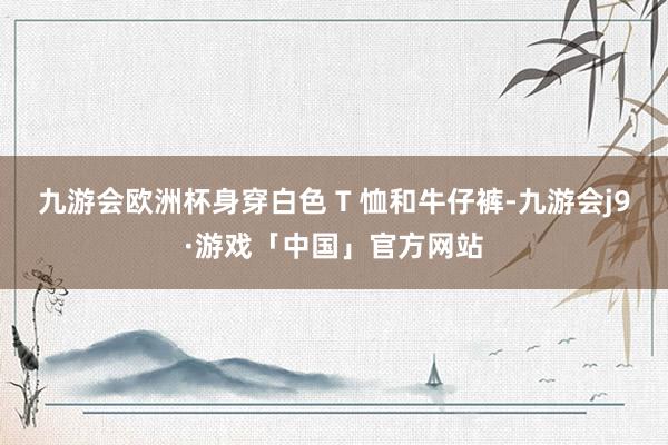 九游会欧洲杯身穿白色 T 恤和牛仔裤-九游会j9·游戏「中国」官方网站