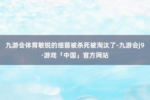 九游会体育敏锐的细菌被杀死被淘汰了-九游会j9·游戏「中国」官方网站