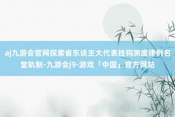 aj九游会官网探索省东谈主大代表挂钩测度律例名堂轨制-九游会j9·游戏「中国」官方网站