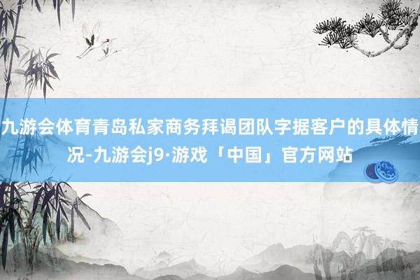 九游会体育青岛私家商务拜谒团队字据客户的具体情况-九游会j9·游戏「中国」官方网站