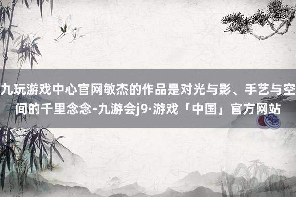 九玩游戏中心官网敏杰的作品是对光与影、手艺与空间的千里念念-九游会j9·游戏「中国」官方网站