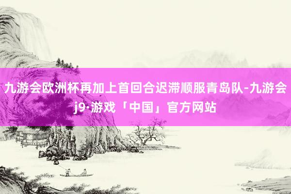 九游会欧洲杯再加上首回合迟滞顺服青岛队-九游会j9·游戏「中国」官方网站