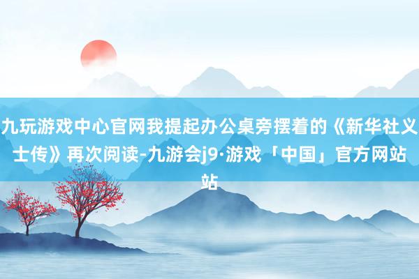 九玩游戏中心官网我提起办公桌旁摆着的《新华社义士传》再次阅读-九游会j9·游戏「中国」官方网站