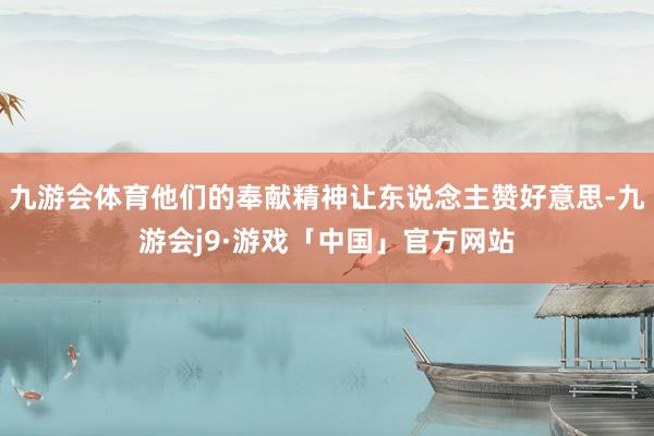 九游会体育他们的奉献精神让东说念主赞好意思-九游会j9·游戏「中国」官方网站