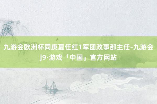 九游会欧洲杯同庚夏任红1军团政事部主任-九游会j9·游戏「中国」官方网站