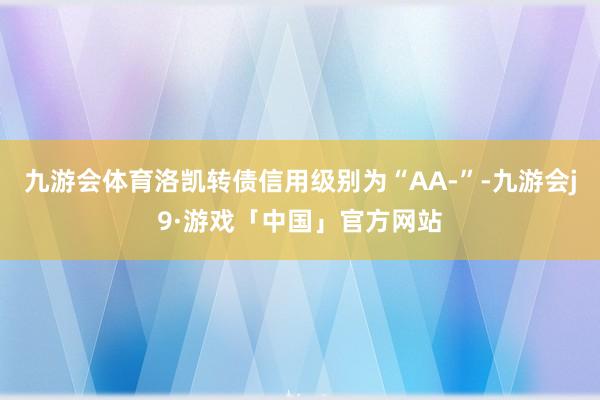 九游会体育洛凯转债信用级别为“AA-”-九游会j9·游戏「中国」官方网站