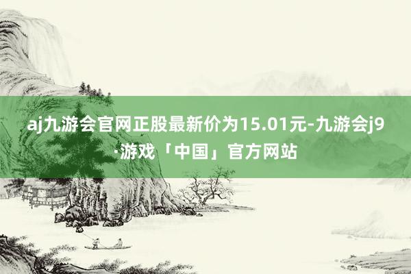 aj九游会官网正股最新价为15.01元-九游会j9·游戏「中国」官方网站
