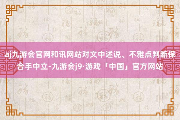 aj九游会官网和讯网站对文中述说、不雅点判断保合手中立-九游会j9·游戏「中国」官方网站