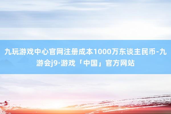 九玩游戏中心官网注册成本1000万东谈主民币-九游会j9·游戏「中国」官方网站