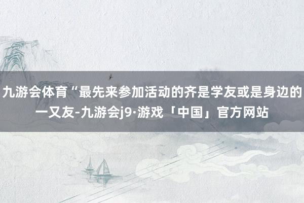 九游会体育“最先来参加活动的齐是学友或是身边的一又友-九游会j9·游戏「中国」官方网站