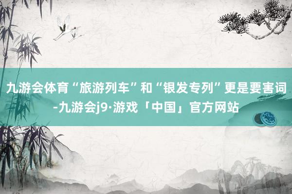 九游会体育“旅游列车”和“银发专列”更是要害词-九游会j9·游戏「中国」官方网站