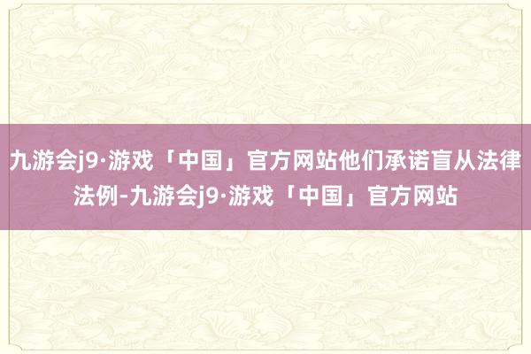 九游会j9·游戏「中国」官方网站他们承诺盲从法律法例-九游会j9·游戏「中国」官方网站