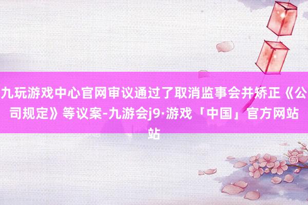 九玩游戏中心官网审议通过了取消监事会并矫正《公司规定》等议案-九游会j9·游戏「中国」官方网站