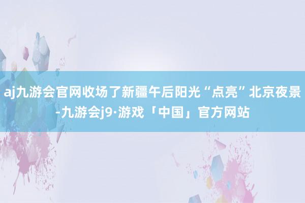 aj九游会官网收场了新疆午后阳光“点亮”北京夜景-九游会j9·游戏「中国」官方网站