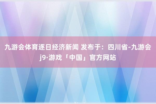 九游会体育逐日经济新闻 发布于：四川省-九游会j9·游戏「中国」官方网站