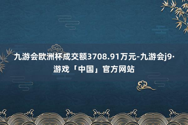 九游会欧洲杯成交额3708.91万元-九游会j9·游戏「中国」官方网站