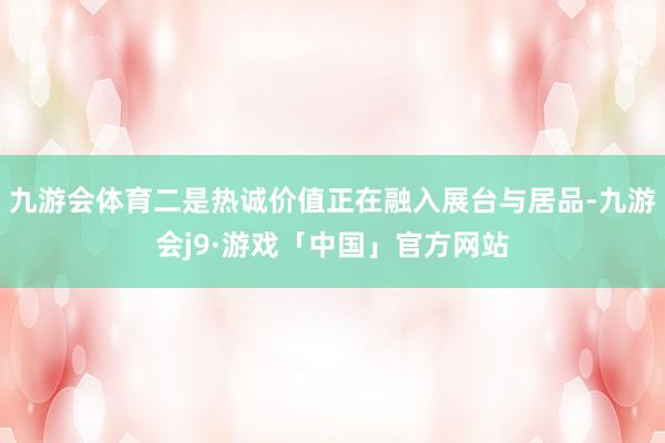 九游会体育二是热诚价值正在融入展台与居品-九游会j9·游戏「中国」官方网站
