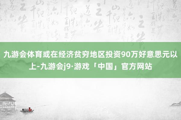 九游会体育或在经济贫穷地区投资90万好意思元以上-九游会j9·游戏「中国」官方网站