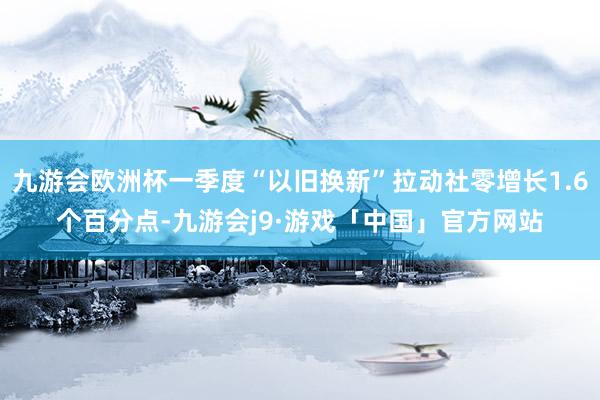 九游会欧洲杯一季度“以旧换新”拉动社零增长1.6个百分点-九游会j9·游戏「中国」官方网站