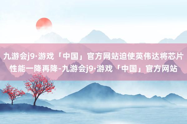 九游会j9·游戏「中国」官方网站迫使英伟达将芯片性能一降再降-九游会j9·游戏「中国」官方网站