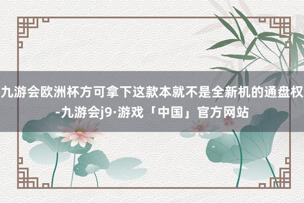 九游会欧洲杯方可拿下这款本就不是全新机的通盘权-九游会j9·游戏「中国」官方网站
