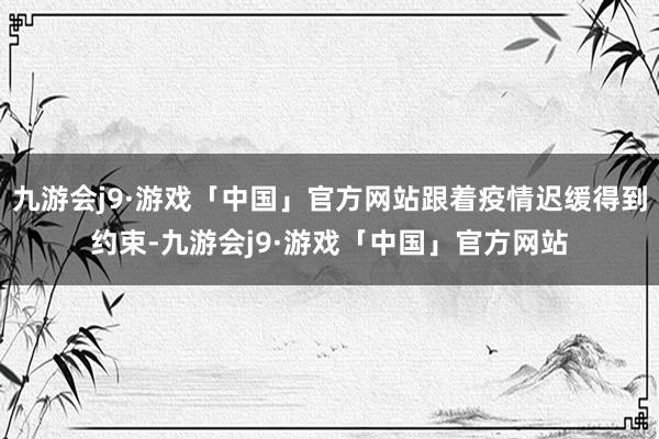 九游会j9·游戏「中国」官方网站跟着疫情迟缓得到约束-九游会j9·游戏「中国」官方网站