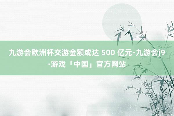 九游会欧洲杯交游金额或达 500 亿元-九游会j9·游戏「中国」官方网站