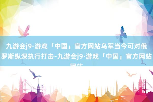九游会j9·游戏「中国」官方网站乌军当今可对俄罗斯纵深执行打击-九游会j9·游戏「中国」官方网站