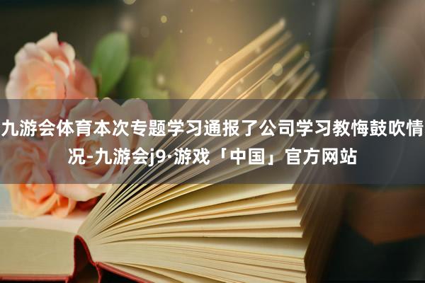 九游会体育本次专题学习通报了公司学习教悔鼓吹情况-九游会j9·游戏「中国」官方网站
