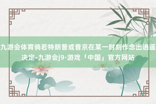 九游会体育倘若特朗普或普京在某一时刻作念出逍遥决定-九游会j9·游戏「中国」官方网站