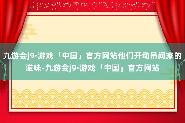 九游会j9·游戏「中国」官方网站他们开动吊问家的滋味-九游会j9·游戏「中国」官方网站
