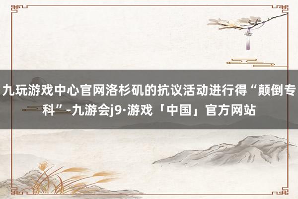 九玩游戏中心官网洛杉矶的抗议活动进行得“颠倒专科”-九游会j9·游戏「中国」官方网站