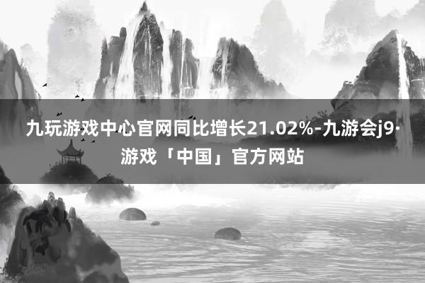 九玩游戏中心官网同比增长21.02%-九游会j9·游戏「中国」官方网站