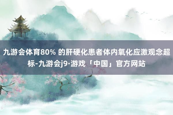 九游会体育80% 的肝硬化患者体内氧化应激观念超标-九游会j9·游戏「中国」官方网站