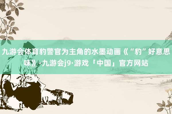 九游会体育豹警官为主角的水墨动画《“豹”好意思味》-九游会j9·游戏「中国」官方网站