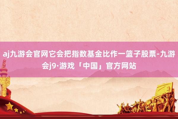 aj九游会官网它会把指数基金比作一篮子股票-九游会j9·游戏「中国」官方网站