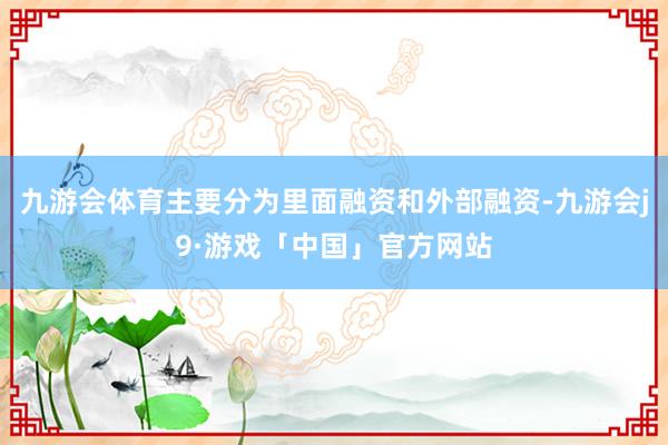 九游会体育主要分为里面融资和外部融资-九游会j9·游戏「中国」官方网站