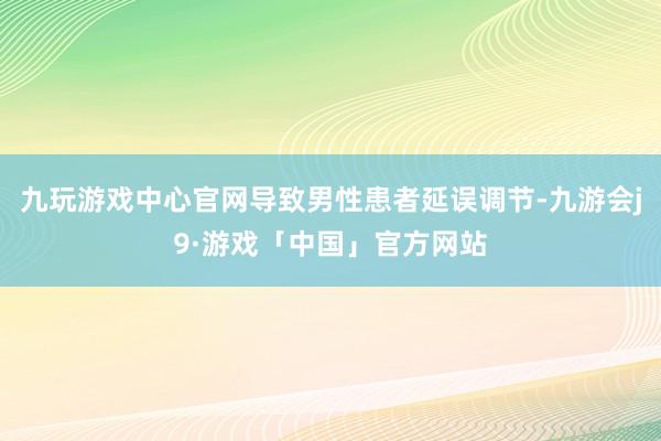 九玩游戏中心官网导致男性患者延误调节-九游会j9·游戏「中国」官方网站