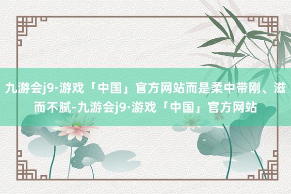 九游会j9·游戏「中国」官方网站而是柔中带刚、滋而不腻-九游会j9·游戏「中国」官方网站