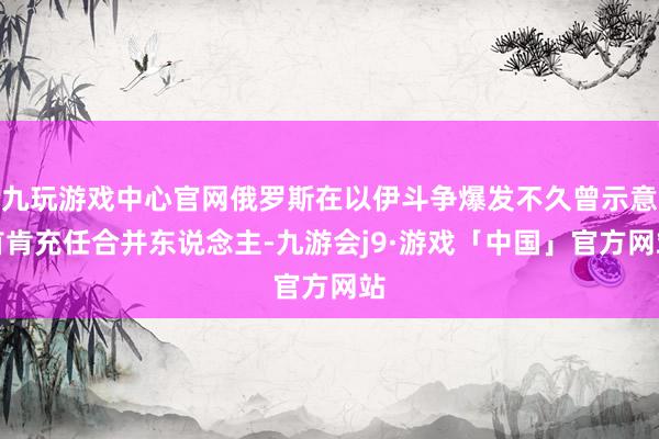 九玩游戏中心官网俄罗斯在以伊斗争爆发不久曾示意首肯充任合并东说念主-九游会j9·游戏「中国」官方网站